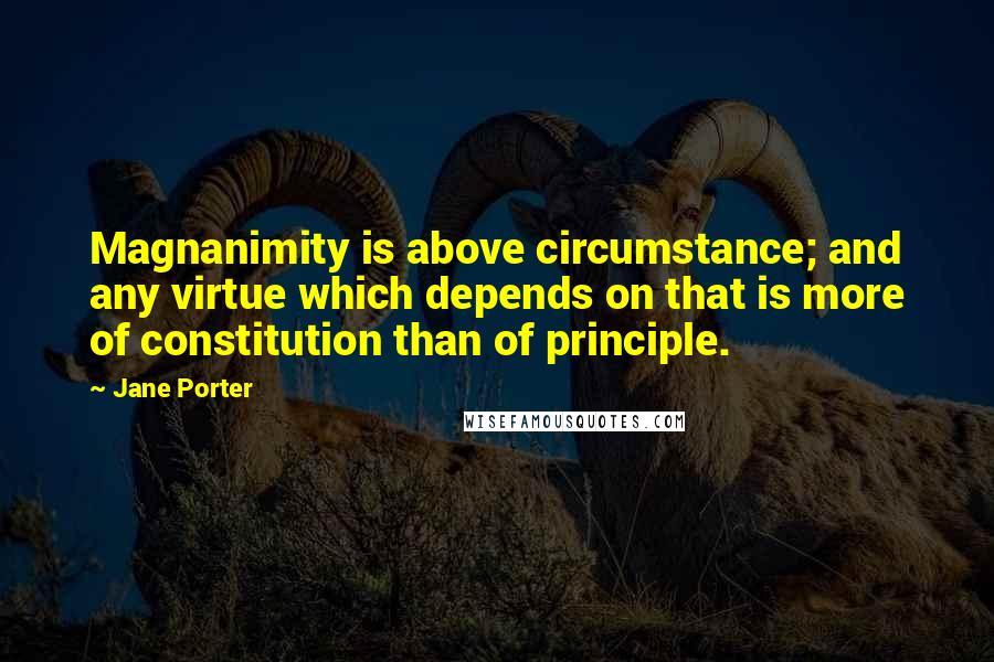 Jane Porter Quotes: Magnanimity is above circumstance; and any virtue which depends on that is more of constitution than of principle.