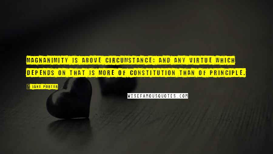 Jane Porter Quotes: Magnanimity is above circumstance; and any virtue which depends on that is more of constitution than of principle.