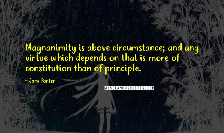 Jane Porter Quotes: Magnanimity is above circumstance; and any virtue which depends on that is more of constitution than of principle.