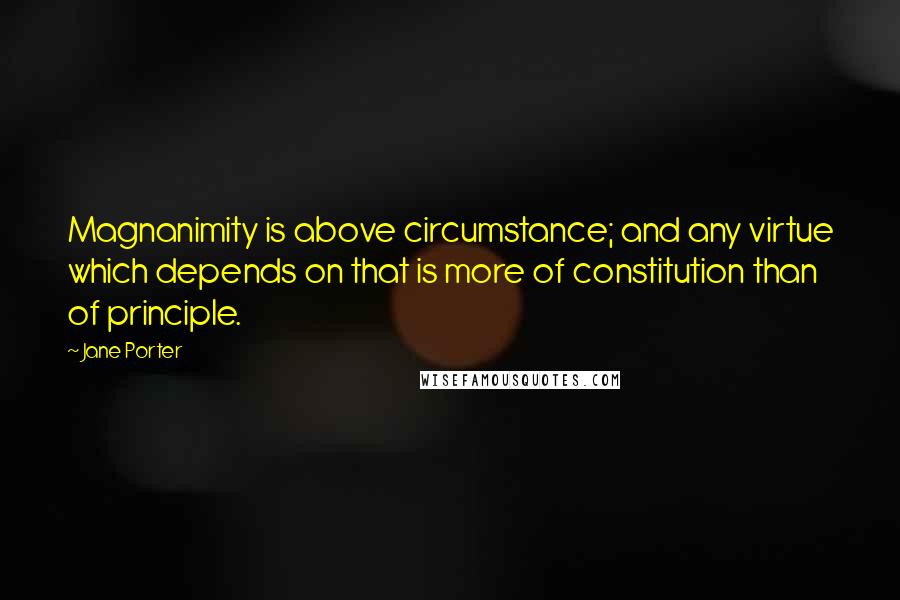 Jane Porter Quotes: Magnanimity is above circumstance; and any virtue which depends on that is more of constitution than of principle.