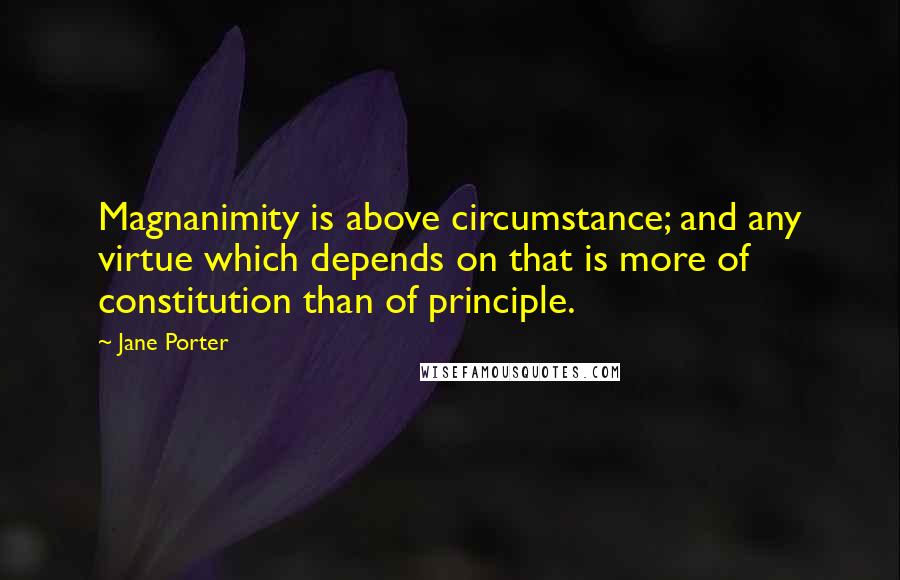 Jane Porter Quotes: Magnanimity is above circumstance; and any virtue which depends on that is more of constitution than of principle.