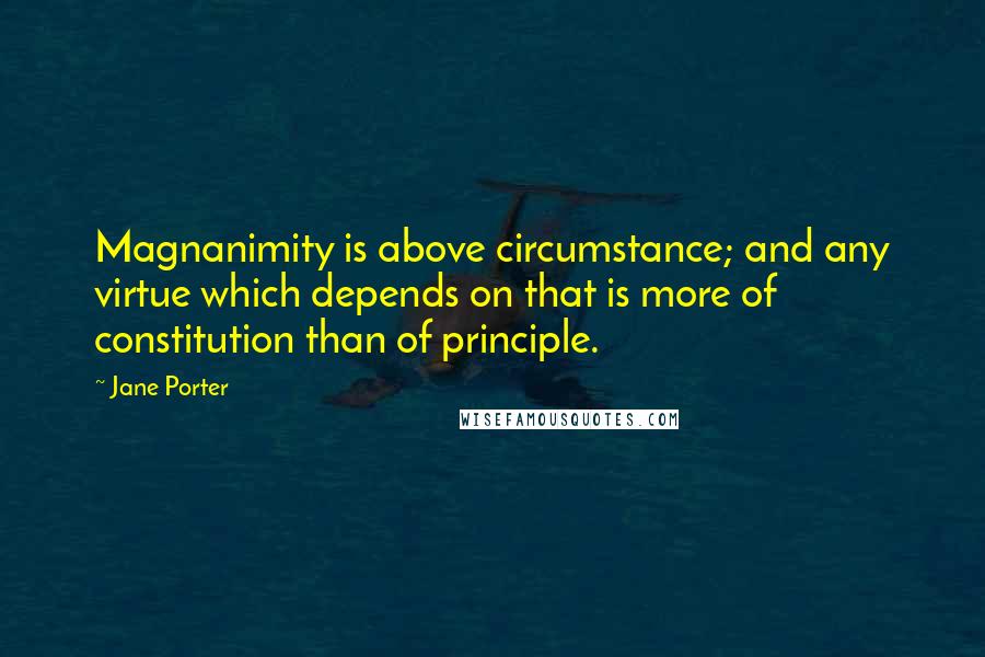 Jane Porter Quotes: Magnanimity is above circumstance; and any virtue which depends on that is more of constitution than of principle.