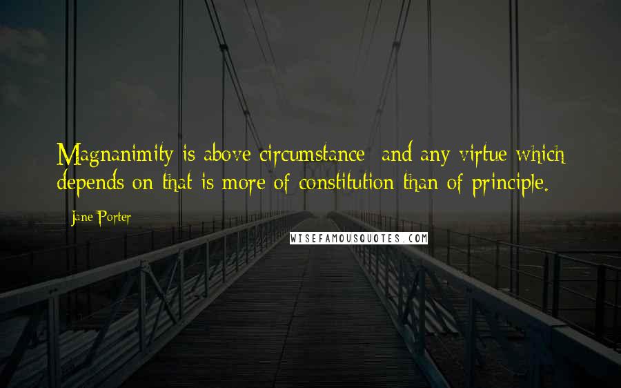 Jane Porter Quotes: Magnanimity is above circumstance; and any virtue which depends on that is more of constitution than of principle.