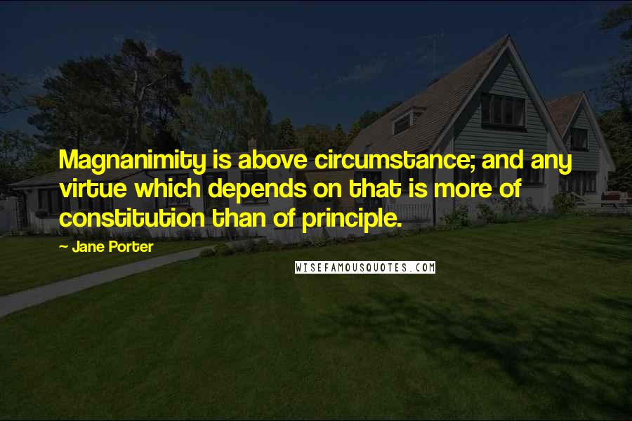 Jane Porter Quotes: Magnanimity is above circumstance; and any virtue which depends on that is more of constitution than of principle.