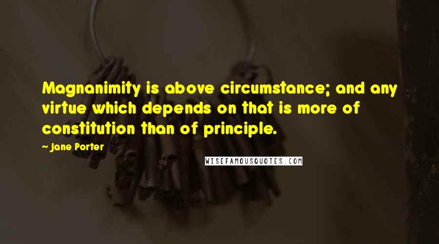 Jane Porter Quotes: Magnanimity is above circumstance; and any virtue which depends on that is more of constitution than of principle.