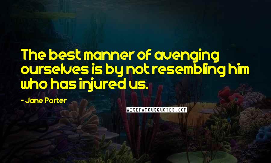 Jane Porter Quotes: The best manner of avenging ourselves is by not resembling him who has injured us.