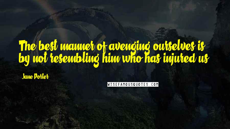 Jane Porter Quotes: The best manner of avenging ourselves is by not resembling him who has injured us.