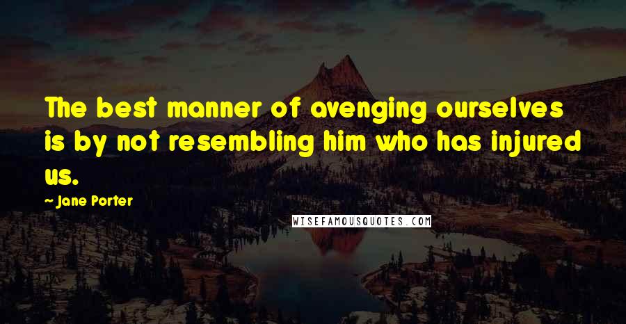 Jane Porter Quotes: The best manner of avenging ourselves is by not resembling him who has injured us.