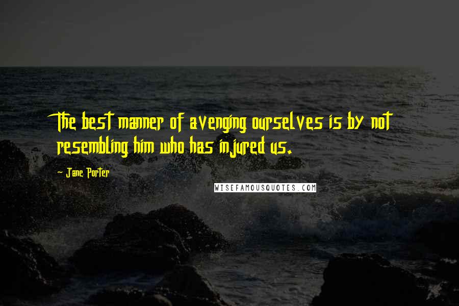 Jane Porter Quotes: The best manner of avenging ourselves is by not resembling him who has injured us.