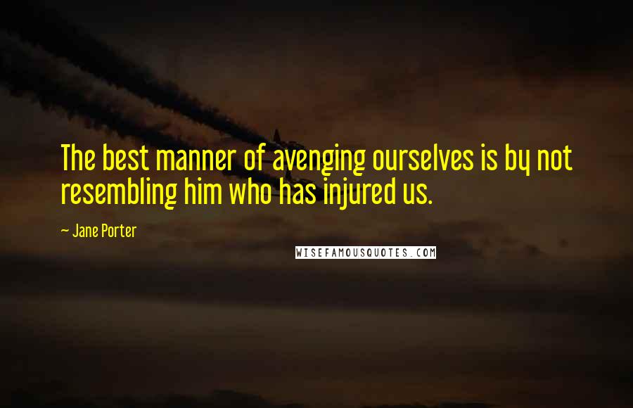 Jane Porter Quotes: The best manner of avenging ourselves is by not resembling him who has injured us.