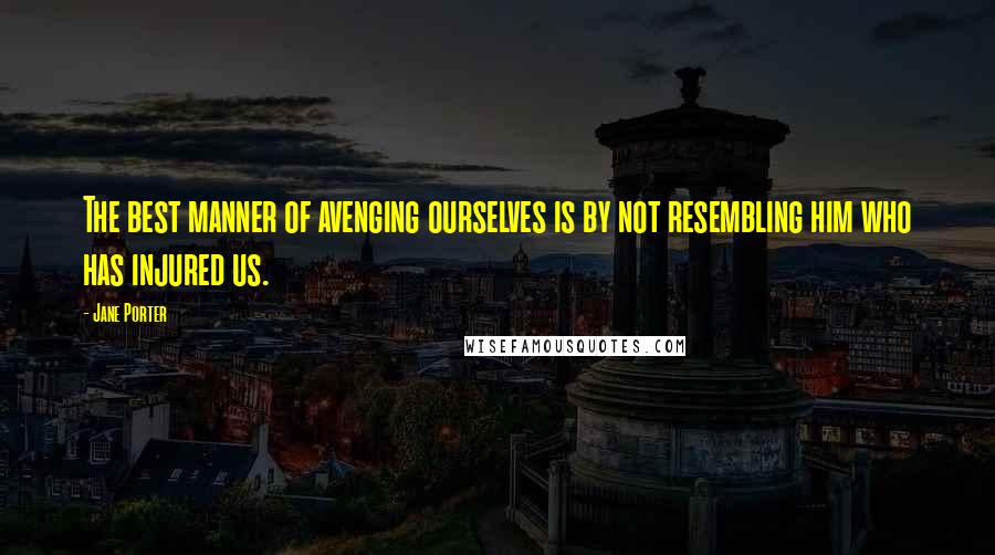 Jane Porter Quotes: The best manner of avenging ourselves is by not resembling him who has injured us.