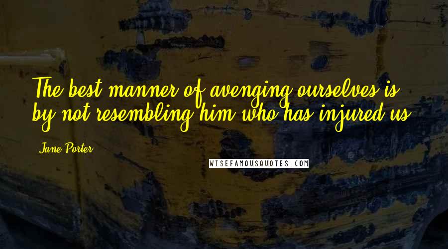 Jane Porter Quotes: The best manner of avenging ourselves is by not resembling him who has injured us.