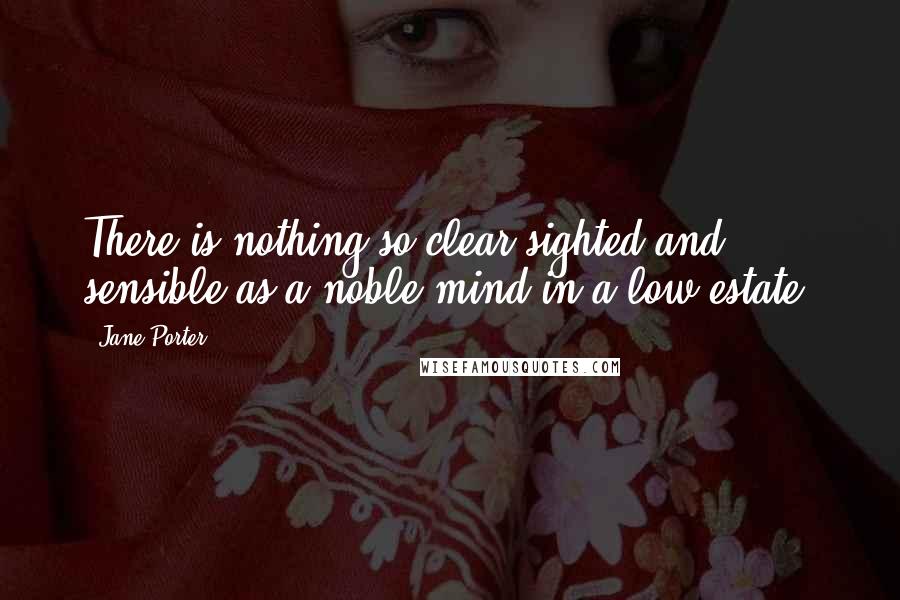 Jane Porter Quotes: There is nothing so clear-sighted and sensible as a noble mind in a low estate.