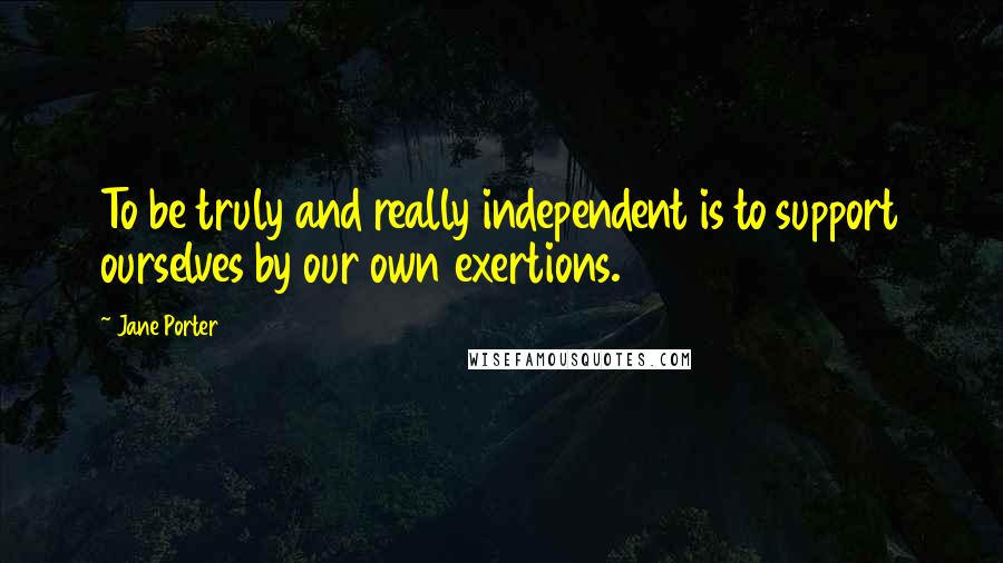 Jane Porter Quotes: To be truly and really independent is to support ourselves by our own exertions.