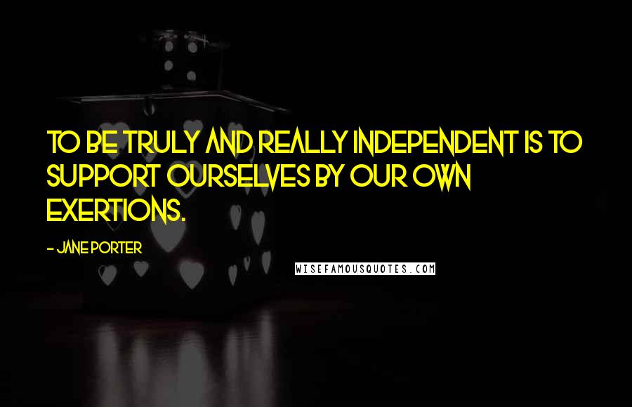 Jane Porter Quotes: To be truly and really independent is to support ourselves by our own exertions.