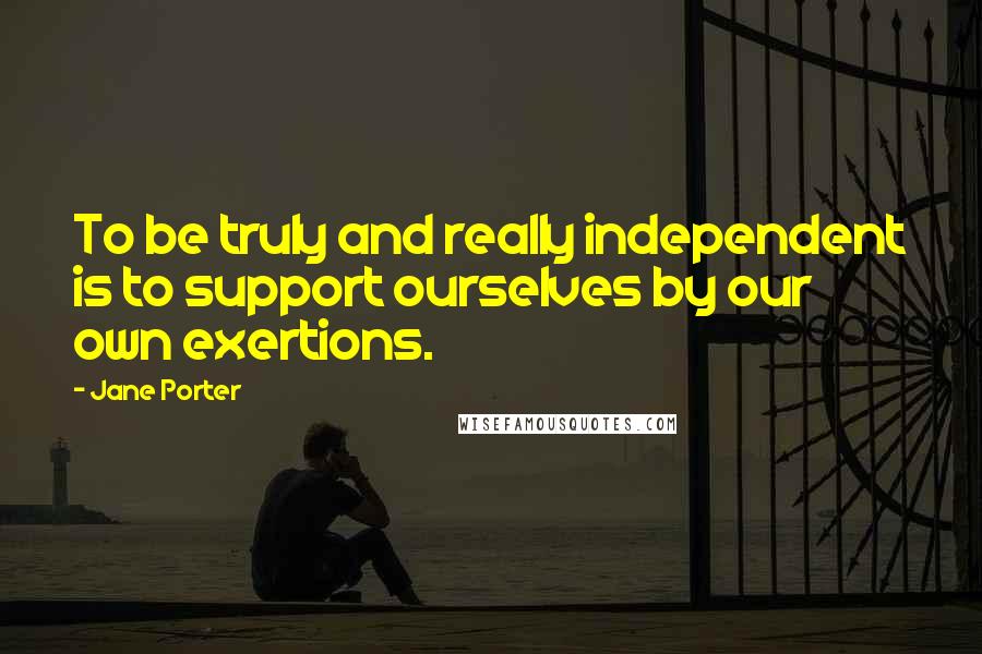 Jane Porter Quotes: To be truly and really independent is to support ourselves by our own exertions.