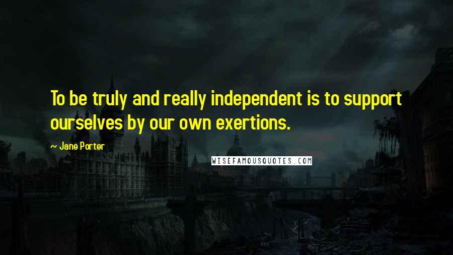 Jane Porter Quotes: To be truly and really independent is to support ourselves by our own exertions.