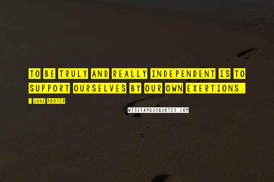 Jane Porter Quotes: To be truly and really independent is to support ourselves by our own exertions.