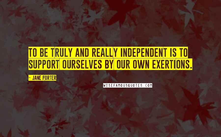 Jane Porter Quotes: To be truly and really independent is to support ourselves by our own exertions.