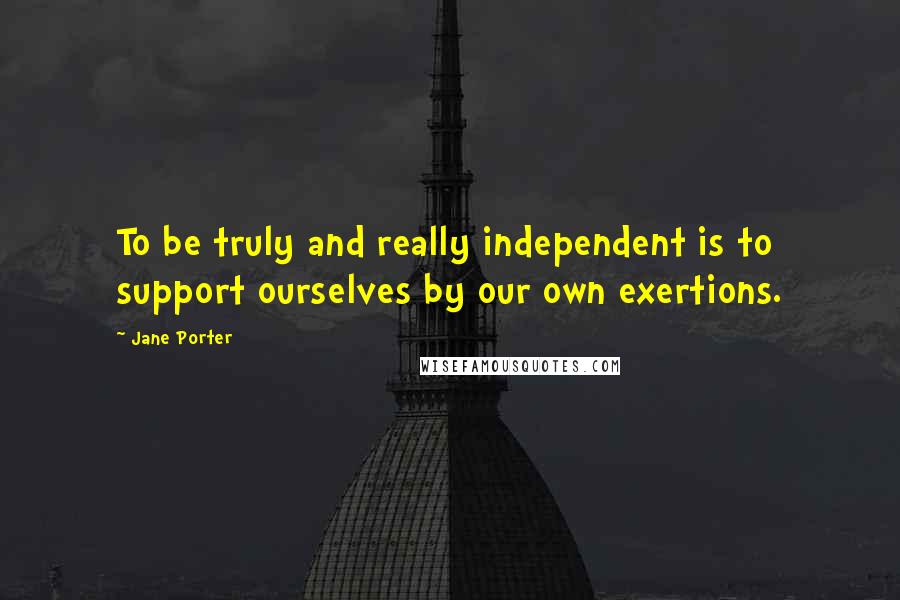 Jane Porter Quotes: To be truly and really independent is to support ourselves by our own exertions.