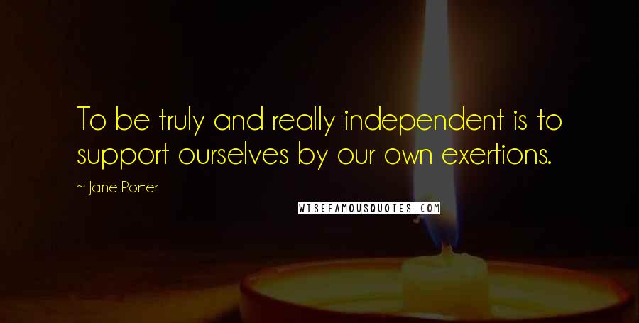Jane Porter Quotes: To be truly and really independent is to support ourselves by our own exertions.