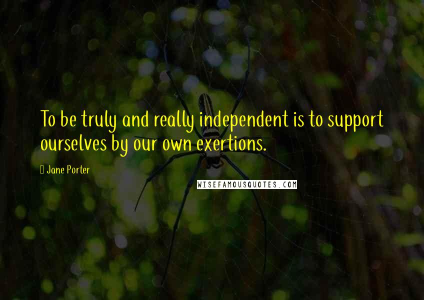 Jane Porter Quotes: To be truly and really independent is to support ourselves by our own exertions.