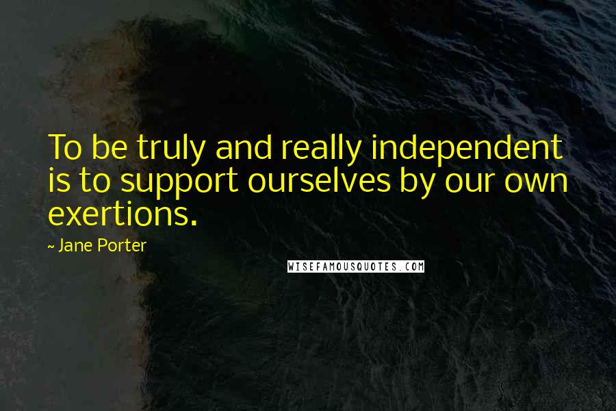 Jane Porter Quotes: To be truly and really independent is to support ourselves by our own exertions.