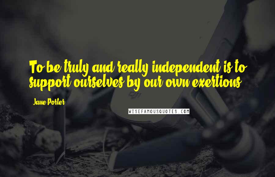 Jane Porter Quotes: To be truly and really independent is to support ourselves by our own exertions.