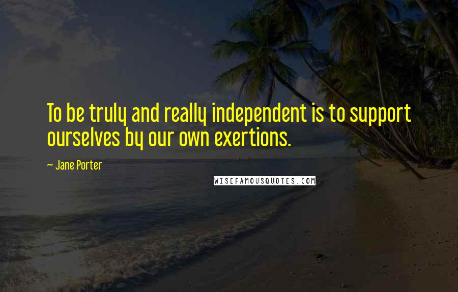 Jane Porter Quotes: To be truly and really independent is to support ourselves by our own exertions.