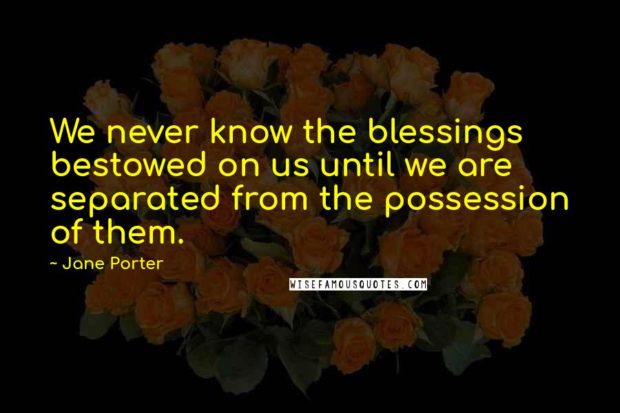 Jane Porter Quotes: We never know the blessings bestowed on us until we are separated from the possession of them.