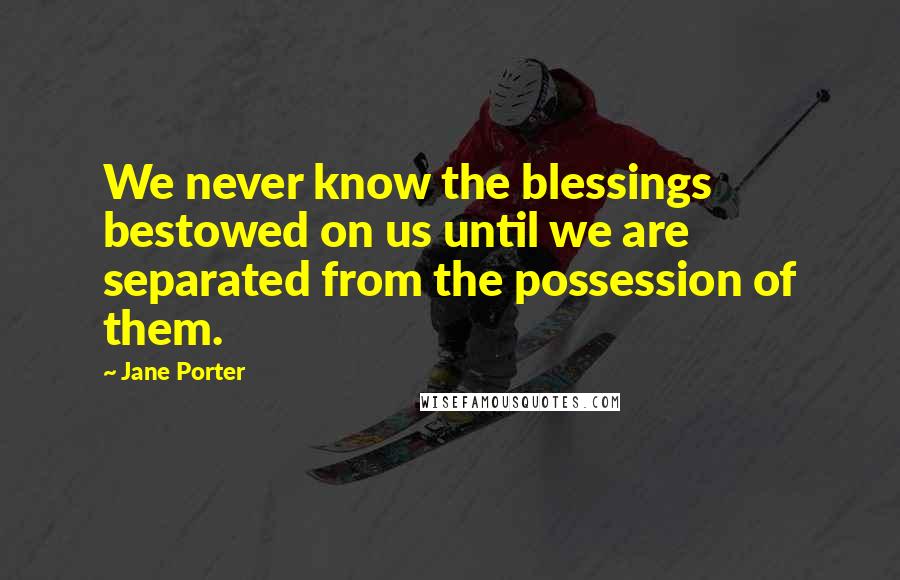 Jane Porter Quotes: We never know the blessings bestowed on us until we are separated from the possession of them.