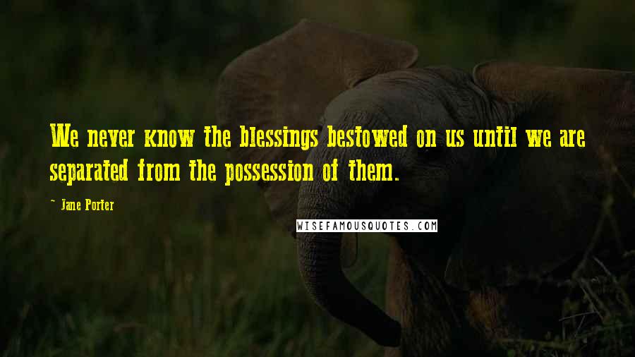 Jane Porter Quotes: We never know the blessings bestowed on us until we are separated from the possession of them.