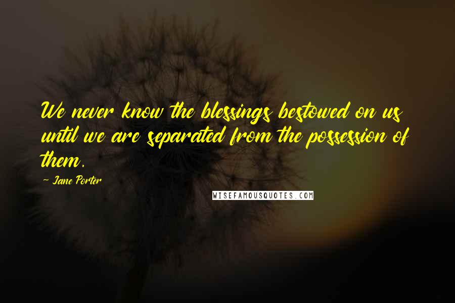 Jane Porter Quotes: We never know the blessings bestowed on us until we are separated from the possession of them.