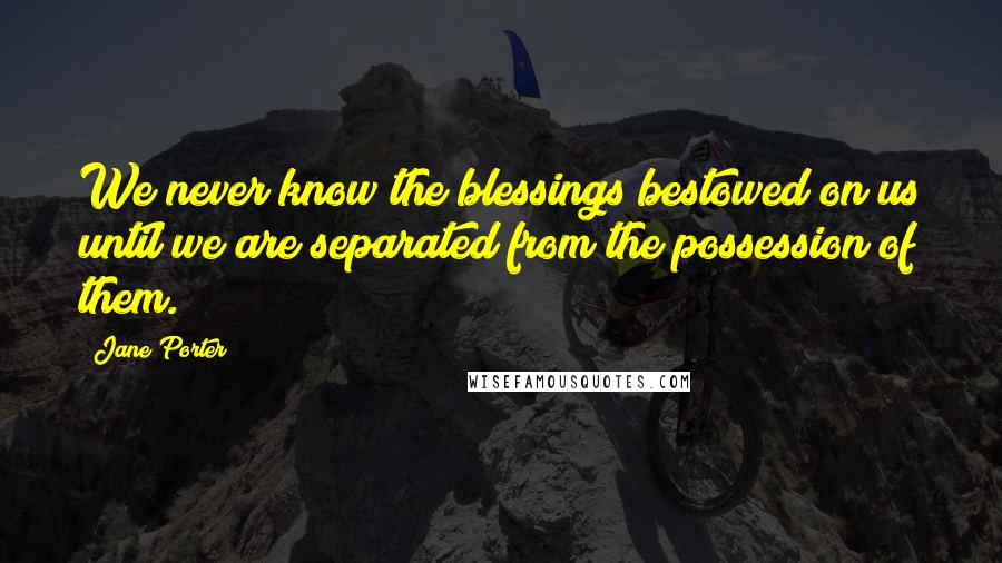 Jane Porter Quotes: We never know the blessings bestowed on us until we are separated from the possession of them.