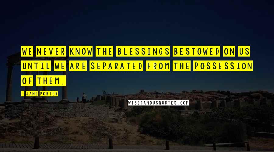 Jane Porter Quotes: We never know the blessings bestowed on us until we are separated from the possession of them.