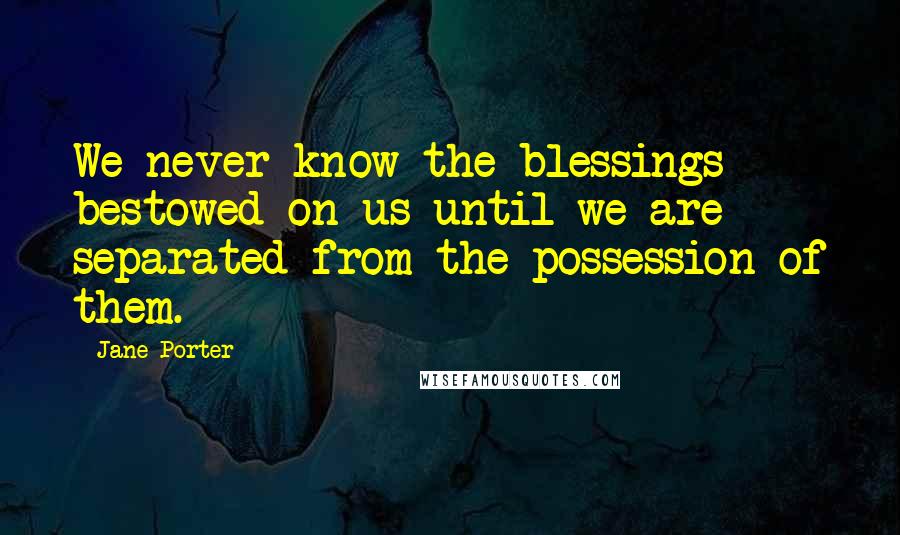 Jane Porter Quotes: We never know the blessings bestowed on us until we are separated from the possession of them.