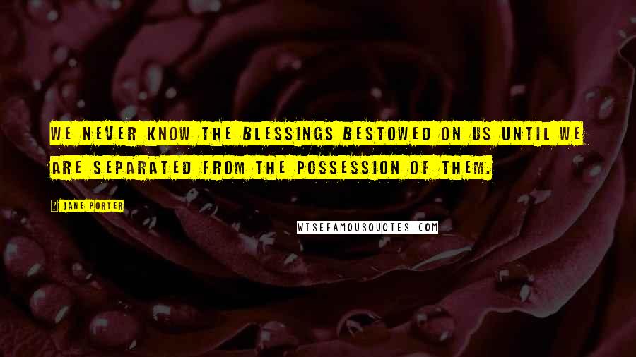 Jane Porter Quotes: We never know the blessings bestowed on us until we are separated from the possession of them.