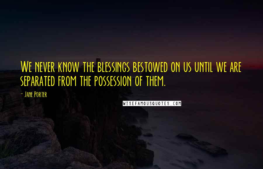 Jane Porter Quotes: We never know the blessings bestowed on us until we are separated from the possession of them.