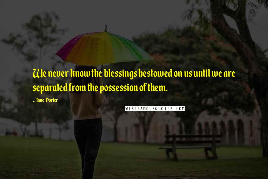 Jane Porter Quotes: We never know the blessings bestowed on us until we are separated from the possession of them.