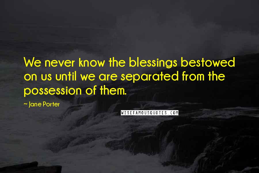 Jane Porter Quotes: We never know the blessings bestowed on us until we are separated from the possession of them.