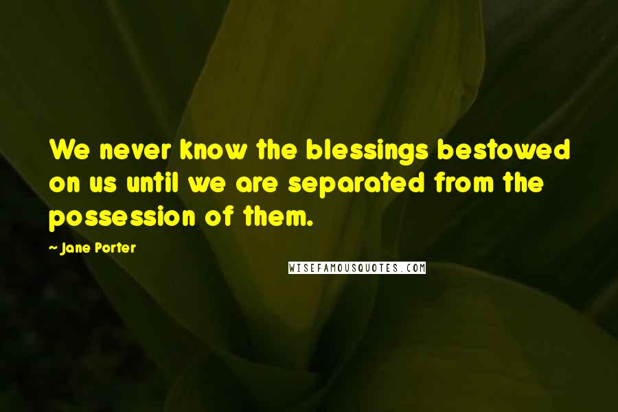 Jane Porter Quotes: We never know the blessings bestowed on us until we are separated from the possession of them.