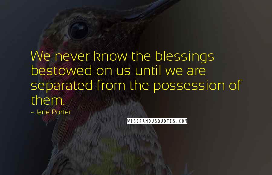 Jane Porter Quotes: We never know the blessings bestowed on us until we are separated from the possession of them.