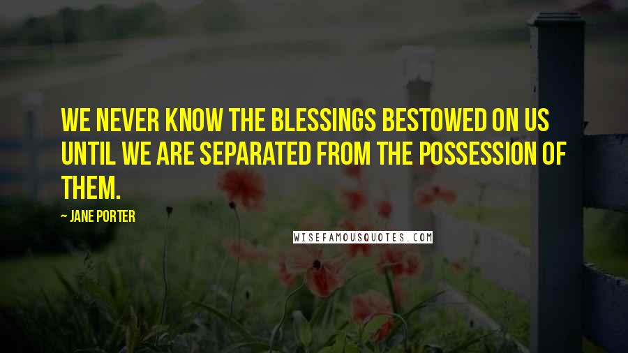Jane Porter Quotes: We never know the blessings bestowed on us until we are separated from the possession of them.
