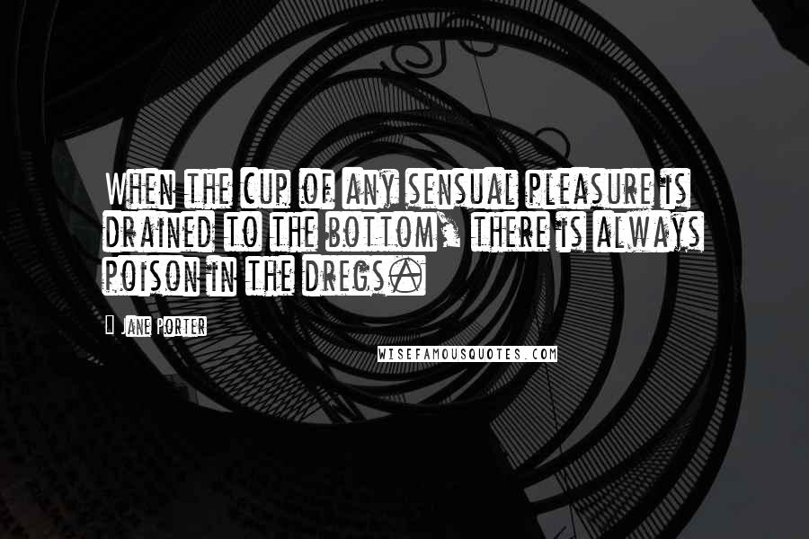 Jane Porter Quotes: When the cup of any sensual pleasure is drained to the bottom, there is always poison in the dregs.