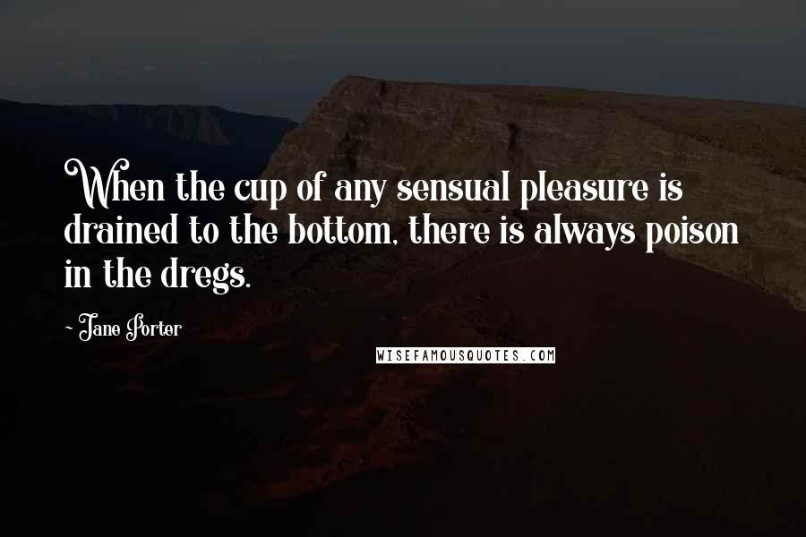 Jane Porter Quotes: When the cup of any sensual pleasure is drained to the bottom, there is always poison in the dregs.