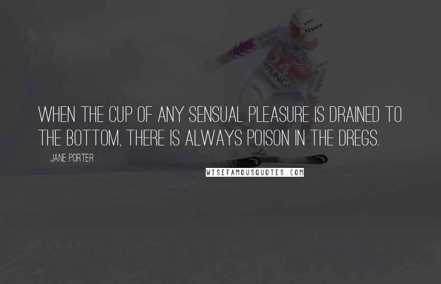 Jane Porter Quotes: When the cup of any sensual pleasure is drained to the bottom, there is always poison in the dregs.