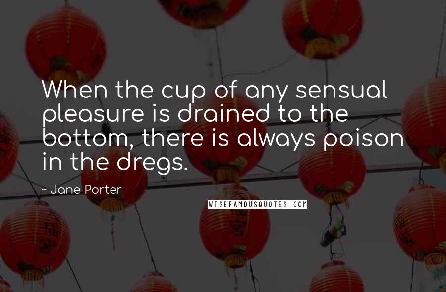 Jane Porter Quotes: When the cup of any sensual pleasure is drained to the bottom, there is always poison in the dregs.