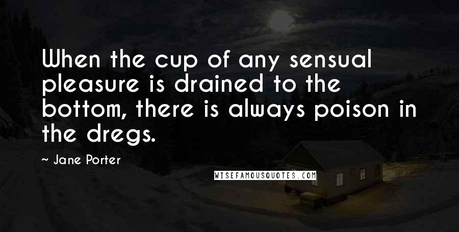 Jane Porter Quotes: When the cup of any sensual pleasure is drained to the bottom, there is always poison in the dregs.