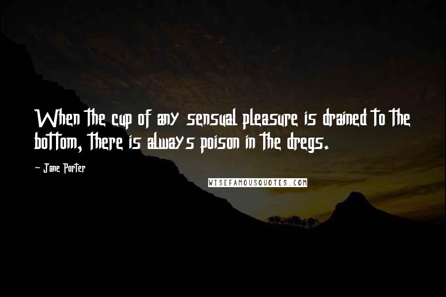 Jane Porter Quotes: When the cup of any sensual pleasure is drained to the bottom, there is always poison in the dregs.