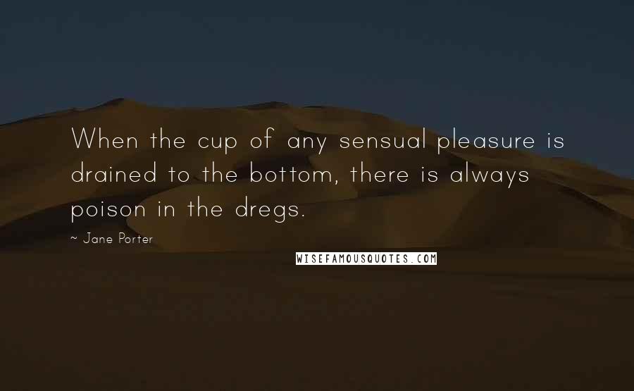 Jane Porter Quotes: When the cup of any sensual pleasure is drained to the bottom, there is always poison in the dregs.